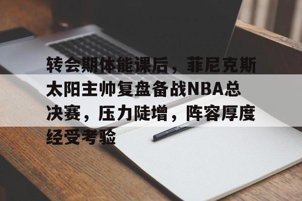 华体会官方网站-转会期体能课后，菲尼克斯太阳主帅复盘备战NBA总决赛，压力陡增，阵容厚度经受考验的简单介绍