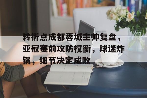 华体会注册-关于转折点成都蓉城主帅复盘，亚冠赛前攻防权衡，球迷炸锅，细节决定成败的信息